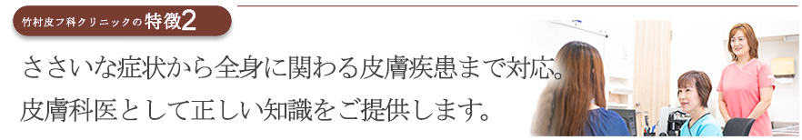 お肌の些細な症状から全身に関わる皮膚疾患まで対応。日本皮膚科学会認定 皮膚科専門医が責任を持ってみます。